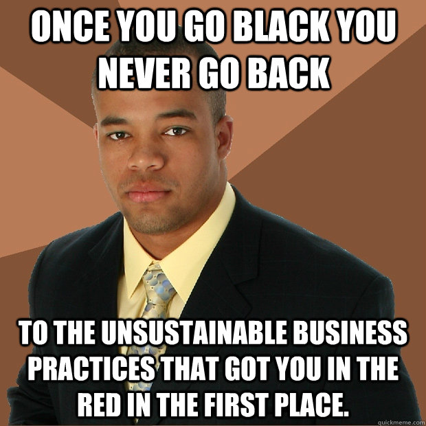 Once you go black you never go back to the unsustainable business practices that got you in the red in the first place.  Successful Black Man