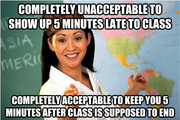 Completely unacceptable to show up 5 minutes late to class Completely acceptable to keep you 5 minutes after class is supposed to end - Completely unacceptable to show up 5 minutes late to class Completely acceptable to keep you 5 minutes after class is supposed to end  Scumbag Teacher