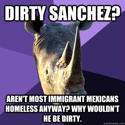 Dirty Sanchez? Aren't most immigrant mexicans homeless anyway? Why wouldn't he be dirty.  Sexually Oblivious Rhino