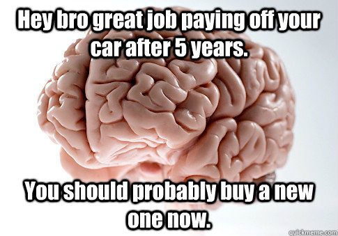 Hey bro great job paying off your car after 5 years. You should probably buy a new one now.  Scumbag Brain