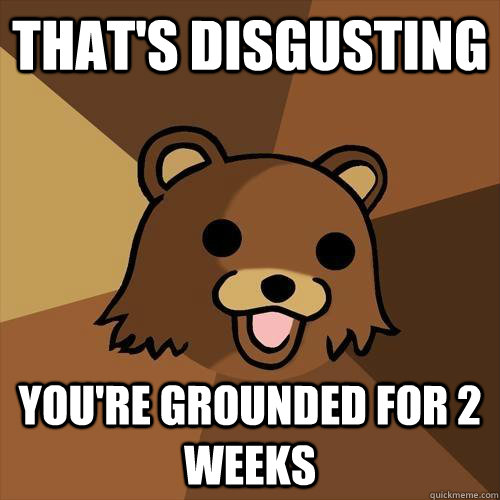 That's disgusting You're grounded for 2 weeks  Pedobear