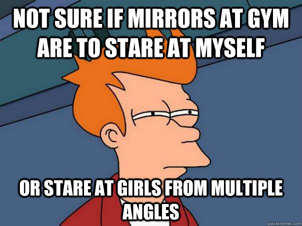 Not sure if mirrors at gym are to stare at myself Or stare at girls from multiple angles  Futurama Fry