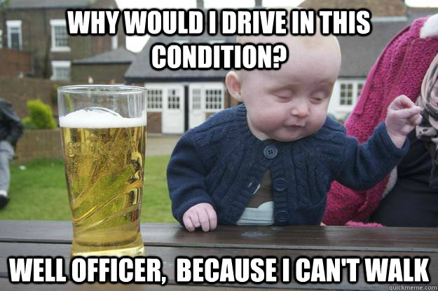 Why would i drive in this condition? Well officer,  because I can't walk   drunk baby