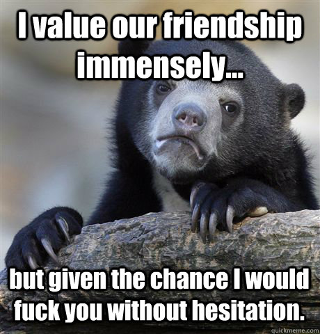 I value our friendship immensely... but given the chance I would fuck you without hesitation.  Confession Bear