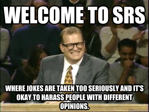 Welcome to SRS Where Jokes are taken too seriously and it's okay to harass people with different opinions. - Welcome to SRS Where Jokes are taken too seriously and it's okay to harass people with different opinions.  Drew Carey Whose Line