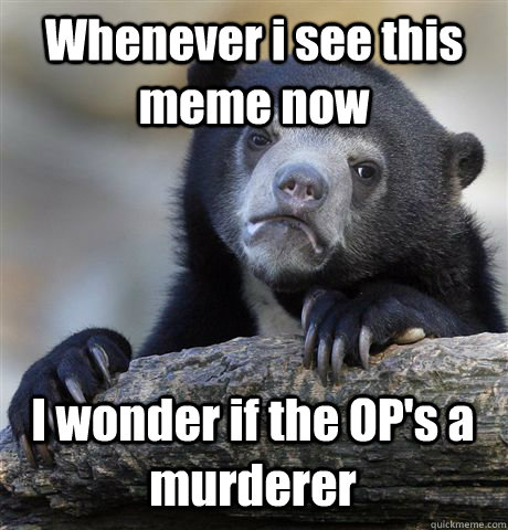 Whenever i see this meme now I wonder if the OP's a murderer  Confession Bear