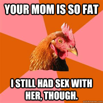 Your mom is so fat i still had sex with her, though.  Anti-Joke Chicken