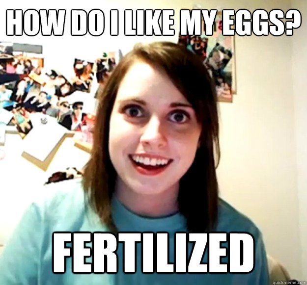 How do i like my eggs? fertilized  Overly Attached Girlfriend