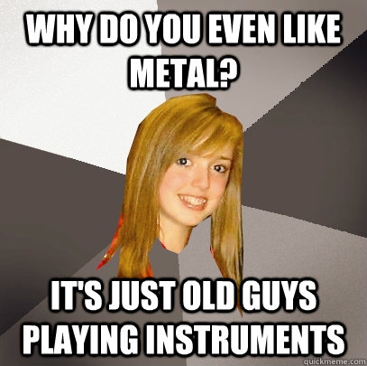 Why do you even like metal? It's just old guys playing instruments - Why do you even like metal? It's just old guys playing instruments  Musically Oblivious 8th Grader