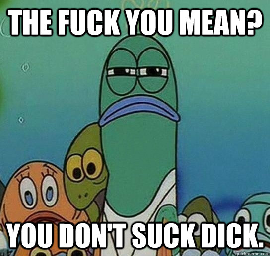 The fuck you mean? You don't suck dick.  Serious fish SpongeBob