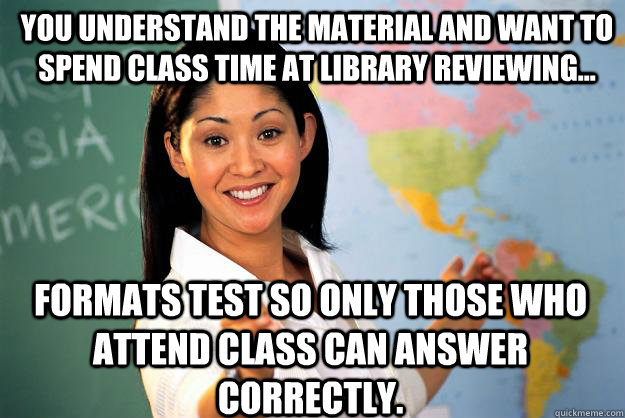 You understand the material and want to spend class time at library reviewing... formats test so only those who attend class can answer correctly.  Unhelpful High School Teacher