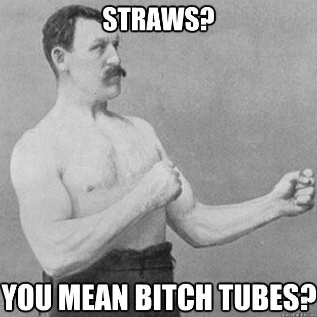 Straws? You mean Bitch tubes?  overly manly man