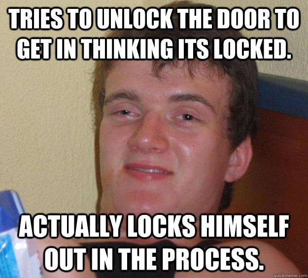 Tries to unlock the door to get in thinking its locked. Actually locks himself out in the process. - Tries to unlock the door to get in thinking its locked. Actually locks himself out in the process.  10 Guy