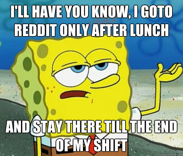 I'll have you know, I goto reddit only after lunch And stay there till the end of my shift  Tough Spongebob