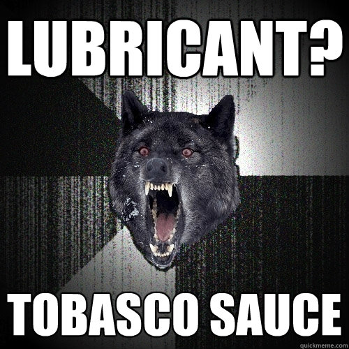 Lubricant? Tobasco sauce  Insanity Wolf