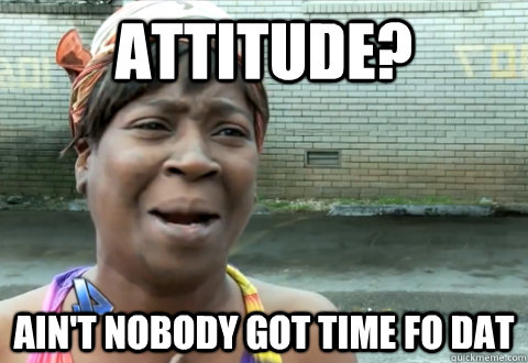 Attitude? Ain't Nobody Got time Fo DAT  aint nobody got time