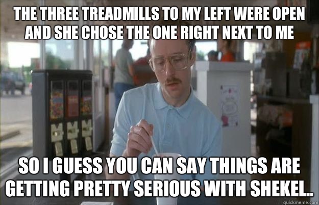 The three treadmills to my left were open and she chose the one right next to me So I guess you can say things are getting pretty serious with Shekel..  Things are getting pretty serious