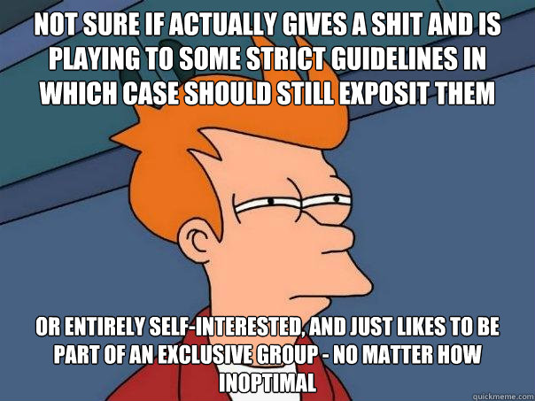 Not sure if actually gives a shit and is playing to some strict guidelines in which case should still exposit them Or entirely self-interested, and just likes to be part of an exclusive group - no matter how inoptimal  Futurama Fry