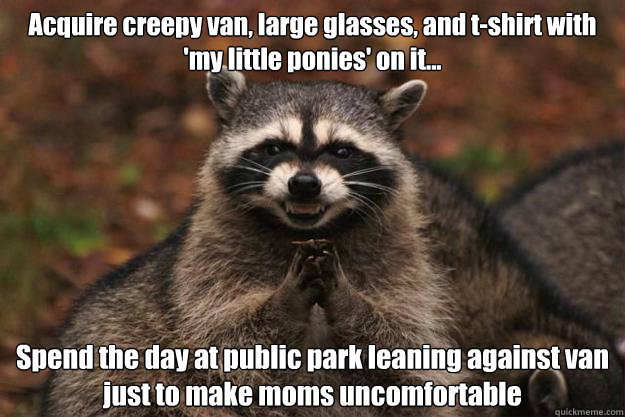 Acquire creepy van, large glasses, and t-shirt with 'my little ponies' on it... Spend the day at public park leaning against van just to make moms uncomfortable  Evil Plotting Raccoon