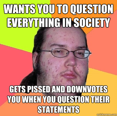 wants you to question everything in society gets pissed and downvotes you when you question their statements  Butthurt Dweller