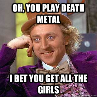 Oh, you play death metal I bet you get all the girls  Condescending Wonka