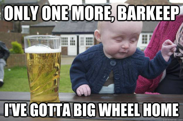 Only one more, barkeep I've gotta Big Wheel home  drunk baby