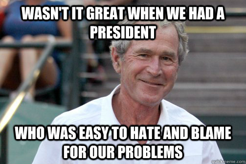 wasn't it great when we had a president who was easy to hate and blame for our problems  Bush Nostalgia