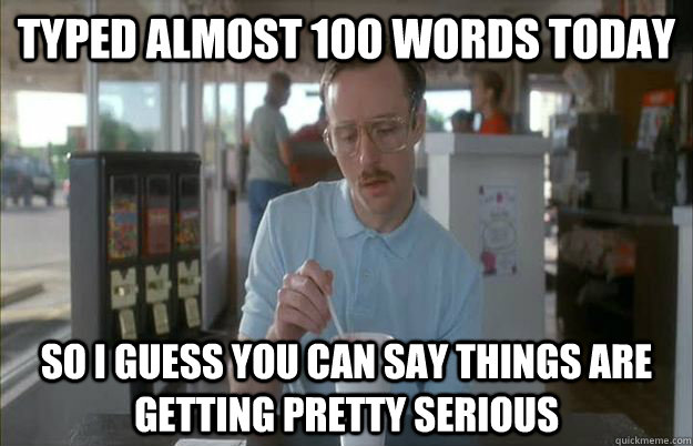 typed almost 100 words today So I guess you can say things are getting pretty serious  Things are getting pretty serious