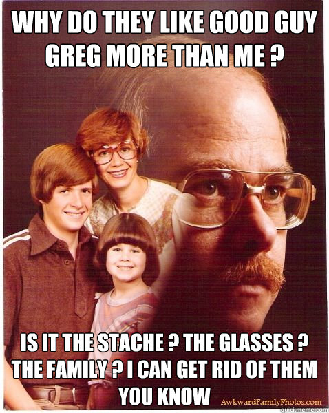 Why do they like good guy greg more than me ? Is it the stache ? the glasses ? the family ? i can get rid of them you know  Vengeance Dad