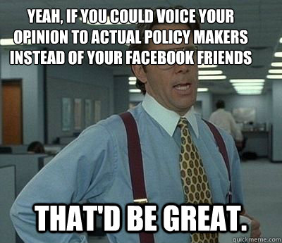 Yeah, if you could voice your opinion to actual policy makers instead of your facebook friends That'd be great.  Bill lumberg