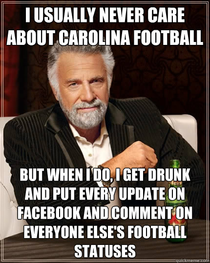 I usually never care about carolina football But when I do, i get drunk and put every update on facebook and comment on everyone else's football statuses  The Most Interesting Man In The World