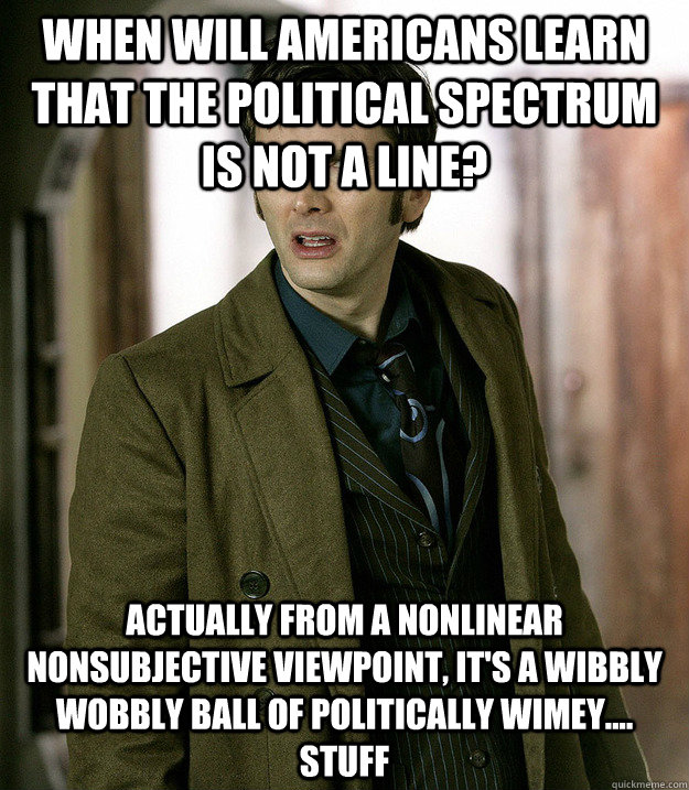 When will Americans learn that the political spectrum is not a line? actually from a nonlinear nonsubjective viewpoint, it's a wibbly wobbly ball of politically wimey.... stuff - When will Americans learn that the political spectrum is not a line? actually from a nonlinear nonsubjective viewpoint, it's a wibbly wobbly ball of politically wimey.... stuff  Doctor Who