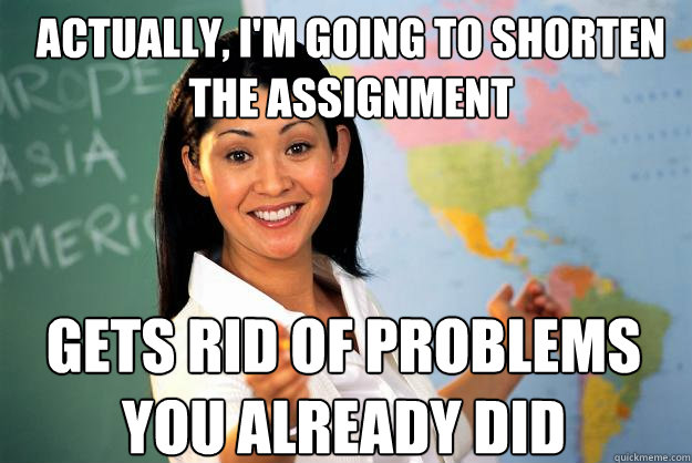 Actually, i'm going to shorten the assignment Gets rid of problems you already did  Unhelpful High School Teacher