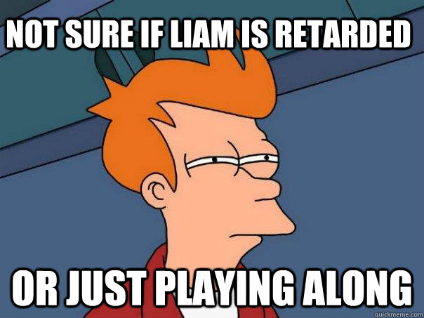 Not sure if liam is retarded Or just playing along  Futurama Fry