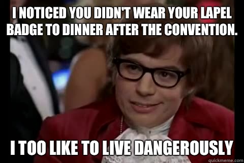 I noticed you didn't wear your lapel badge to dinner after the convention. I too like to live dangerously  Dangerously - Austin Powers