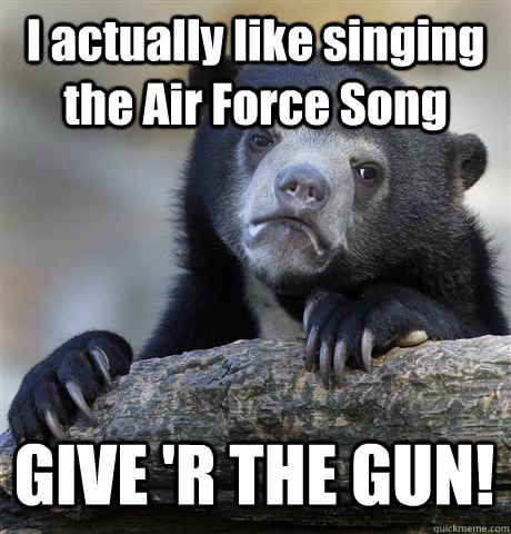 I actually like singing the Air Force Song GIVE 'R THE GUN!  Confession Bear