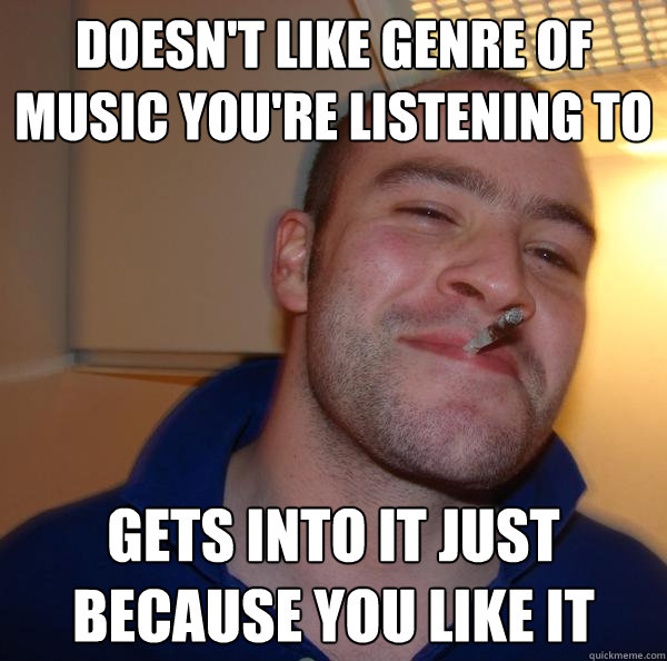 Doesn't like genre of music you're listening to Gets into it just because you like it - Doesn't like genre of music you're listening to Gets into it just because you like it  Misc