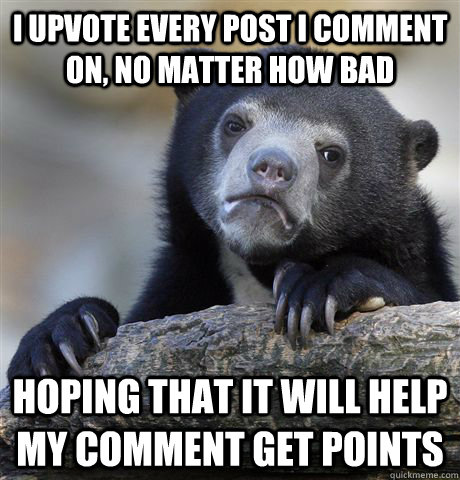 I upvote every post i comment on, no matter how bad hoping that it will help my comment get points  Confession Bear