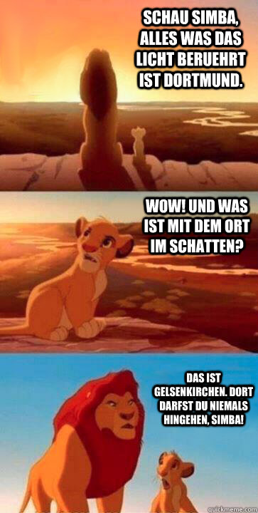 Schau Simba, alles was das licht beruehrt ist Dortmund. Wow! Und was ist mit dem Ort im Schatten? Das ist Gelsenkirchen. Dort darfst du niemals hingehen, Simba! - Schau Simba, alles was das licht beruehrt ist Dortmund. Wow! Und was ist mit dem Ort im Schatten? Das ist Gelsenkirchen. Dort darfst du niemals hingehen, Simba!  SIMBA