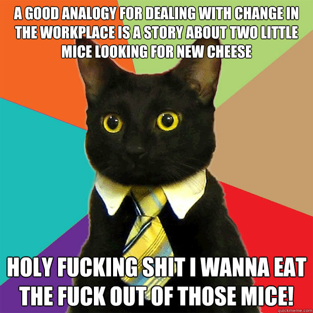 A good analogy for dealing with change in the workplace is a story about two little mice looking for new cheese Holy fucking shit I wanna eat the fuck out of those mice!  Business Cat