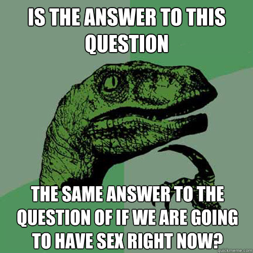 Is the answer to this question the same answer to the question of if we are going to have sex right now?  Philosoraptor