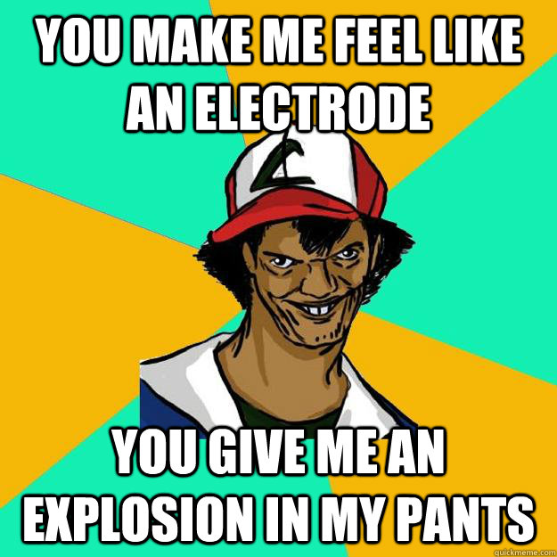 You make me feel like an Electrode you give me an EXPLOSION in my pants   Ash Pedreiro