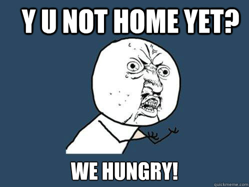 Y U not home yet? we hungry!  Y U No