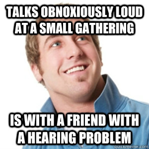 talks obnoxiously loud at a small gathering is with a friend with a hearing problem  