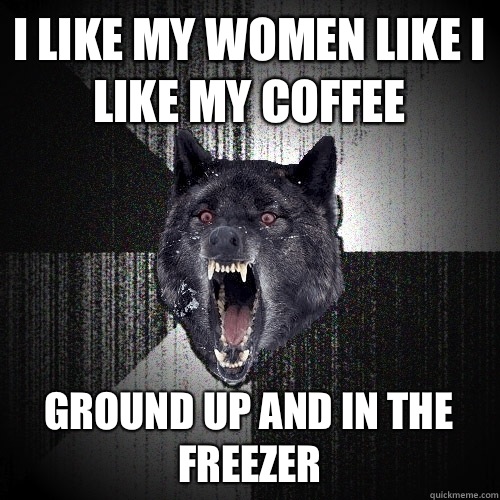 I like my women like I like my coffee Ground up and in the freezer  Insanity Wolf