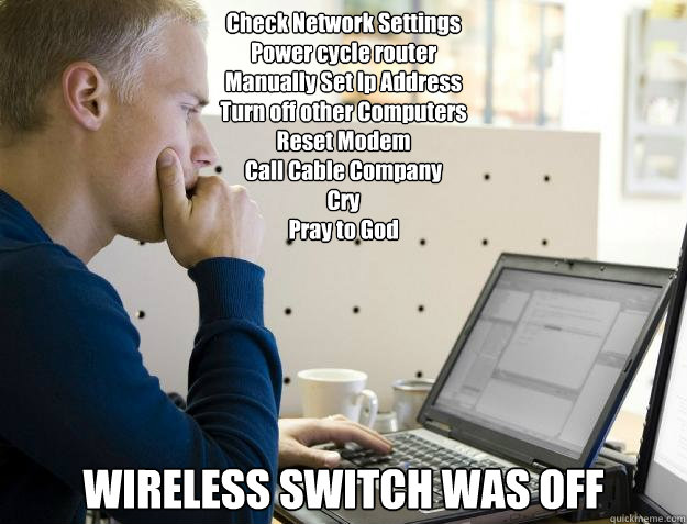 Check Network Settings
Power cycle router
Manually Set Ip Address
Turn off other Computers
Reset Modem
Call Cable Company
Cry
Pray to God
 WIRELESS SWITCH WAS OFF - Check Network Settings
Power cycle router
Manually Set Ip Address
Turn off other Computers
Reset Modem
Call Cable Company
Cry
Pray to God
 WIRELESS SWITCH WAS OFF  Programmer