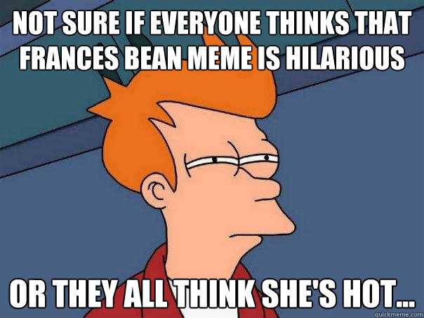 Not sure if everyone thinks that frances bean meme is hilarious Or they all think she's hot...  Futurama Fry