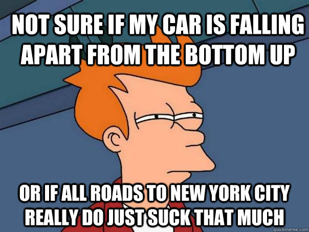 Not sure if my car is falling apart from the bottom up or if all roads to New York City really do just suck that much  Futurama Fry