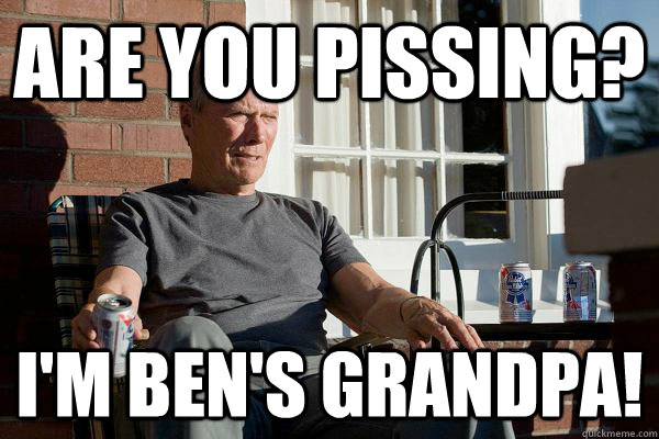 are you pissing? i'm ben's grandpa!  Feels Old Man