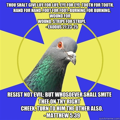 thou shalt give life for life, eye for eye, tooth for tooth,
     hand for hand, foot for foot, burning for burning, wound for
     wound, stripe for stripe.
     - Exodus 21:23-25 resist not evil; but whosoever shall smite thee on thy right
     cheek, t - thou shalt give life for life, eye for eye, tooth for tooth,
     hand for hand, foot for foot, burning for burning, wound for
     wound, stripe for stripe.
     - Exodus 21:23-25 resist not evil; but whosoever shall smite thee on thy right
     cheek, t  Religion Pigeon